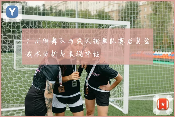 广州街舞队与武汉街舞队赛后复盘战术分析与表现评估