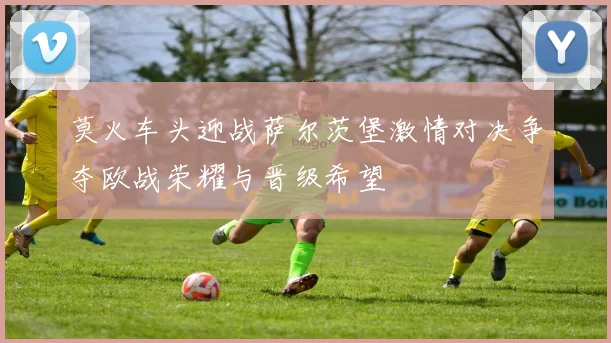 莫火车头迎战萨尔茨堡激情对决争夺欧战荣耀与晋级希望