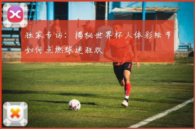 独家专访：揭秘世界杯人体彩绘节如何点燃球迷狂欢