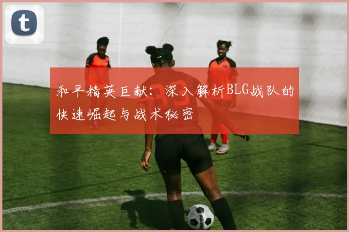 和平精英巨献：深入解析BLG战队的快速崛起与战术秘密