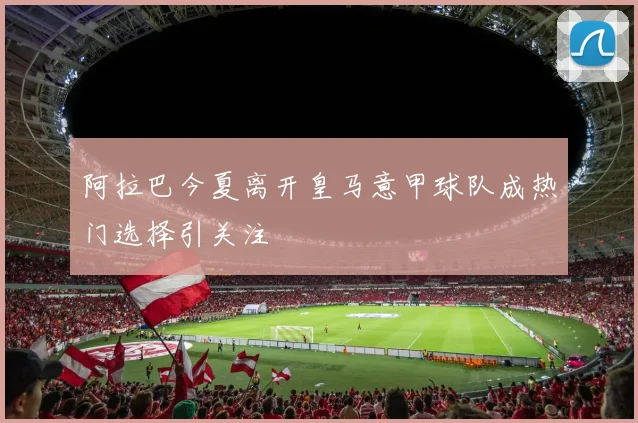 阿拉巴今夏离开皇马意甲球队成热门选择引关注