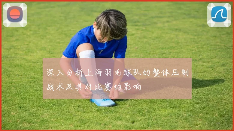深入分析上海羽毛球队的整体压制战术及其对比赛的影响
