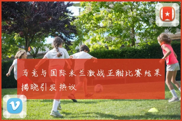 马竞与国际米兰激战正酣比赛结果揭晓引发热议