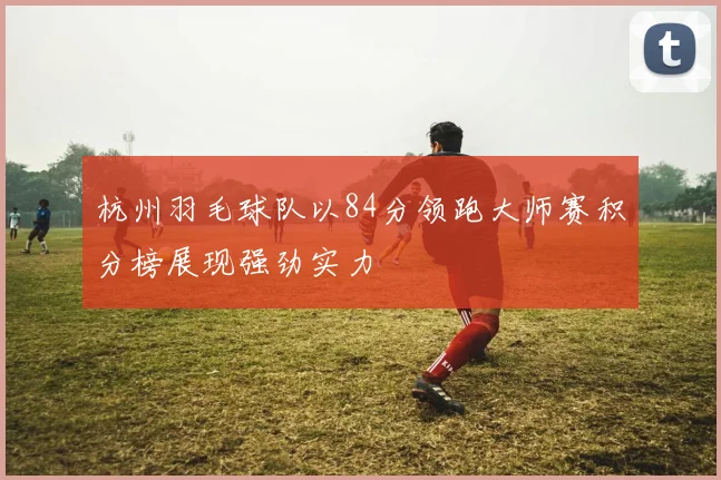 杭州羽毛球队以84分领跑大师赛积分榜展现强劲实力