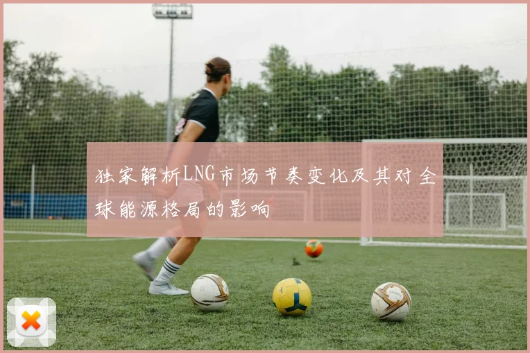 独家解析LNG市场节奏变化及其对全球能源格局的影响